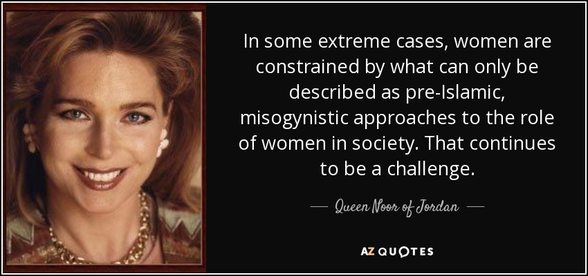 In some extreme cases, women are constrained by what can only be described as pre-Islamic, misogynistic approaches to the role of women in society. That continues to be a challenge. - Queen Noor of Jordan