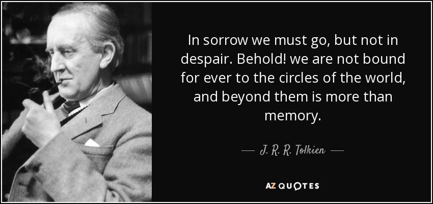 In sorrow we must go, but not in despair. Behold! we are not bound for ever to the circles of the world, and beyond them is more than memory. - J. R. R. Tolkien