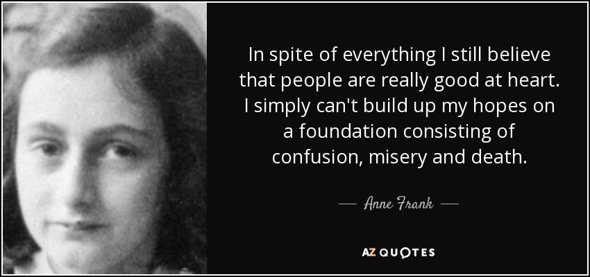 In spite of everything I still believe that people are really good at heart. I simply can't build up my hopes on a foundation consisting of confusion, misery and death. - Anne Frank