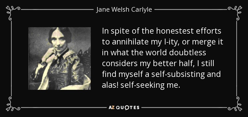 In spite of the honestest efforts to annihilate my I-ity, or merge it in what the world doubtless considers my better half, I still find myself a self-subsisting and alas! self-seeking me. - Jane Welsh Carlyle