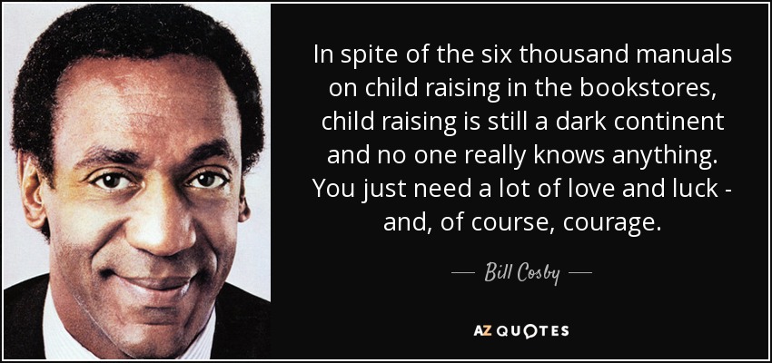 A pesar de los seis mil manuales sobre crianza que hay en las librerías, la crianza sigue siendo un continente oscuro y nadie sabe realmente nada. Sólo se necesita mucho amor y suerte, y, por supuesto, valor. - Bill Cosby