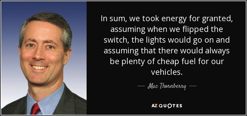 In sum, we took energy for granted, assuming when we flipped the switch, the lights would go on and assuming that there would always be plenty of cheap fuel for our vehicles. - Mac Thornberry