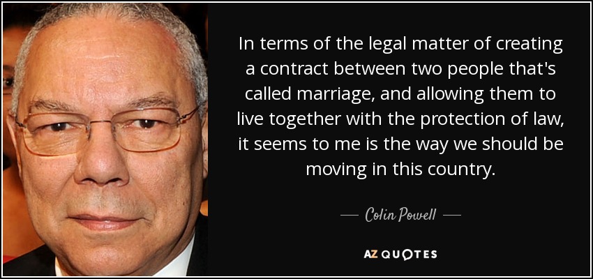 In terms of the legal matter of creating a contract between two people that's called marriage, and allowing them to live together with the protection of law, it seems to me is the way we should be moving in this country. - Colin Powell