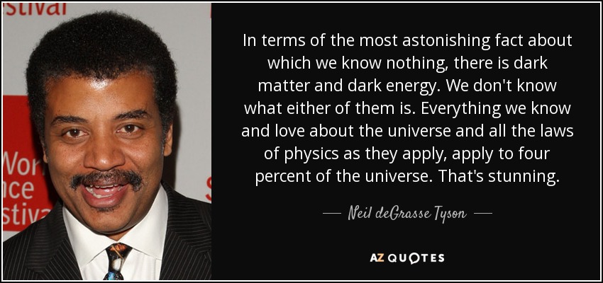 In terms of the most astonishing fact about which we know nothing, there is dark matter and dark energy. We don't know what either of them is. Everything we know and love about the universe and all the laws of physics as they apply, apply to four percent of the universe. That's stunning. - Neil deGrasse Tyson