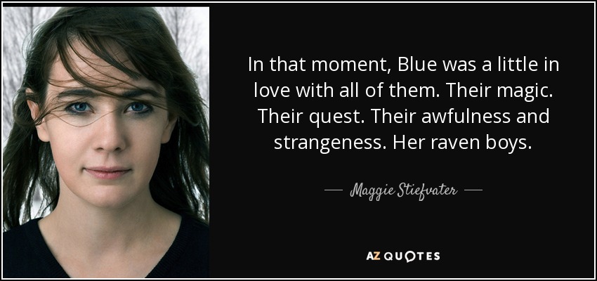 In that moment, Blue was a little in love with all of them. Their magic. Their quest. Their awfulness and strangeness. Her raven boys. - Maggie Stiefvater