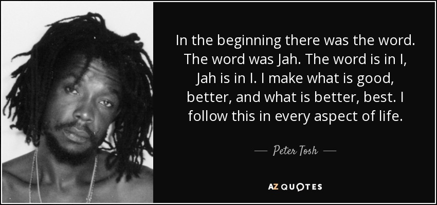 In the beginning there was the word. The word was Jah. The word is in I, Jah is in I. I make what is good, better, and what is better, best. I follow this in every aspect of life. - Peter Tosh