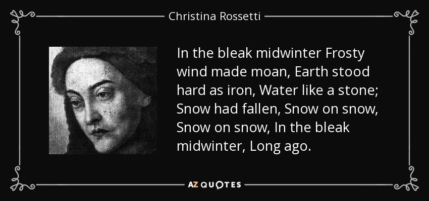In the bleak midwinter Frosty wind made moan, Earth stood hard as iron, Water like a stone; Snow had fallen, Snow on snow, Snow on snow, In the bleak midwinter, Long ago. - Christina Rossetti
