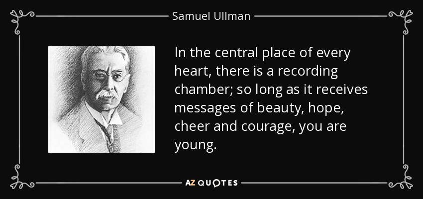 In the central place of every heart, there is a recording chamber; so long as it receives messages of beauty, hope, cheer and courage, you are young. - Samuel Ullman