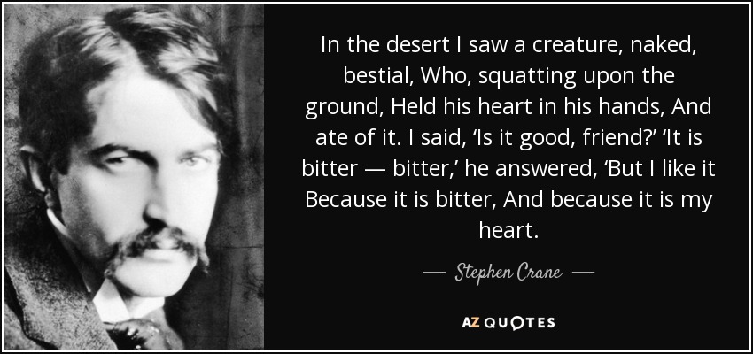 In the desert I saw a creature, naked, bestial, Who, squatting upon the ground, Held his heart in his hands, And ate of it. I said, ‘Is it good, friend?’ ‘It is bitter — bitter,’ he answered, ‘But I like it Because it is bitter, And because it is my heart. - Stephen Crane