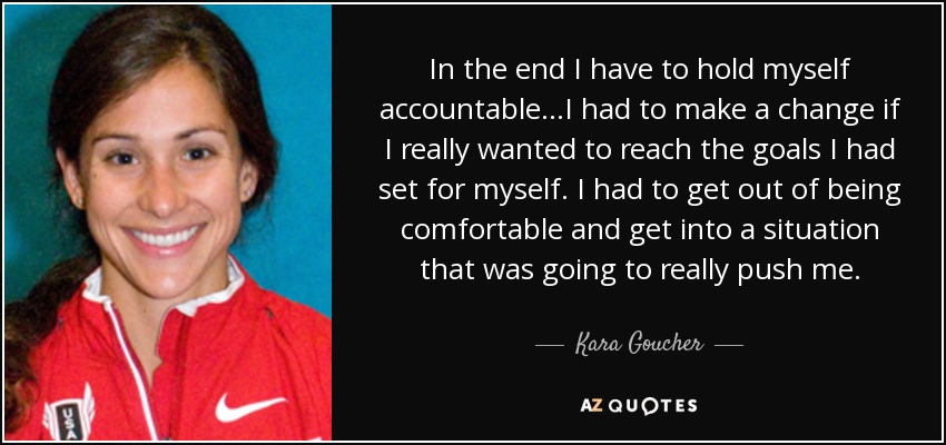 In the end I have to hold myself accountable...I had to make a change if I really wanted to reach the goals I had set for myself. I had to get out of being comfortable and get into a situation that was going to really push me. - Kara Goucher