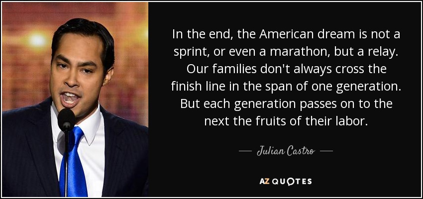 In the end, the American dream is not a sprint, or even a marathon, but a relay. Our families don't always cross the finish line in the span of one generation. But each generation passes on to the next the fruits of their labor. - Julian Castro