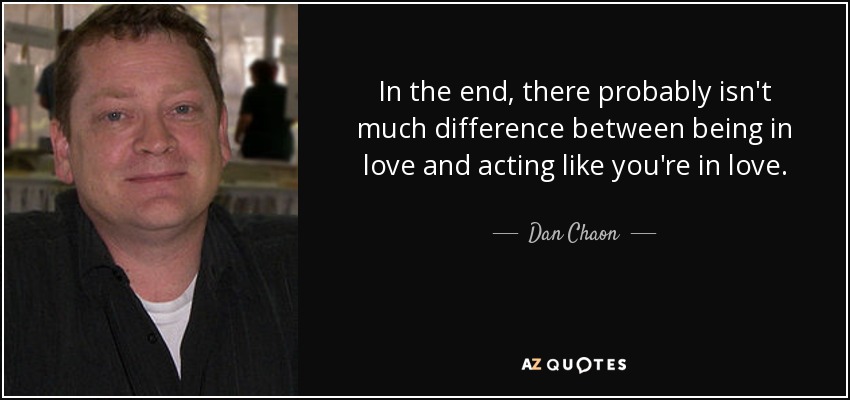 In the end, there probably isn't much difference between being in love and acting like you're in love. - Dan Chaon