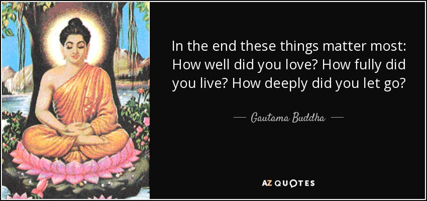 In the end these things matter most: How well did you love? How fully did you live? How deeply did you let go? - Gautama Buddha