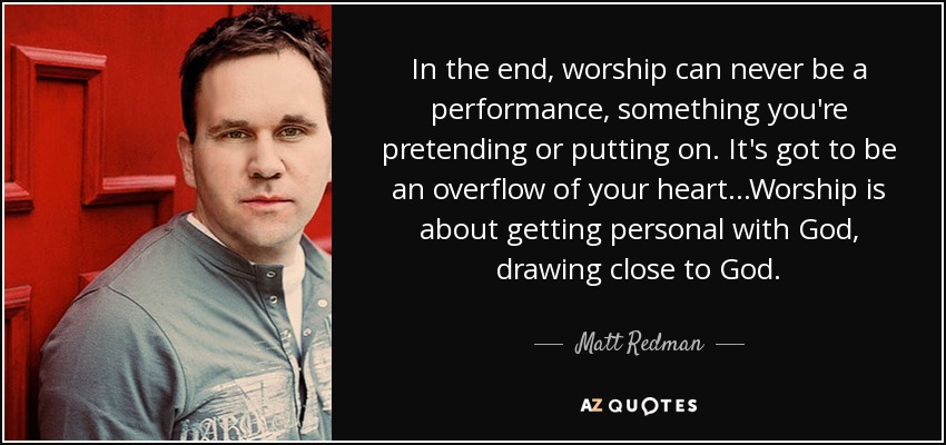 In the end, worship can never be a performance, something you're pretending or putting on. It's got to be an overflow of your heart...Worship is about getting personal with God, drawing close to God. - Matt Redman