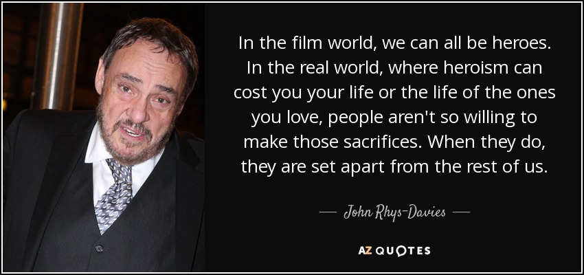In the film world, we can all be heroes. In the real world, where heroism can cost you your life or the life of the ones you love, people aren't so willing to make those sacrifices. When they do, they are set apart from the rest of us. - John Rhys-Davies