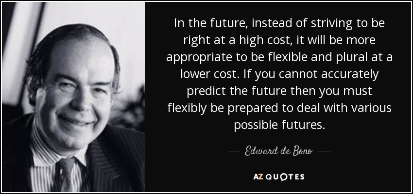 In the future, instead of striving to be right at a high cost, it will be more appropriate to be flexible and plural at a lower cost. If you cannot accurately predict the future then you must flexibly be prepared to deal with various possible futures. - Edward de Bono
