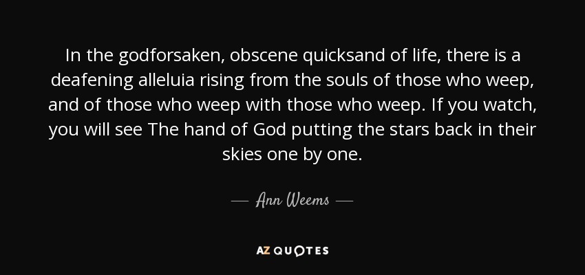 In the godforsaken, obscene quicksand of life, there is a deafening alleluia rising from the souls of those who weep, and of those who weep with those who weep. If you watch, you will see The hand of God putting the stars back in their skies one by one. - Ann Weems