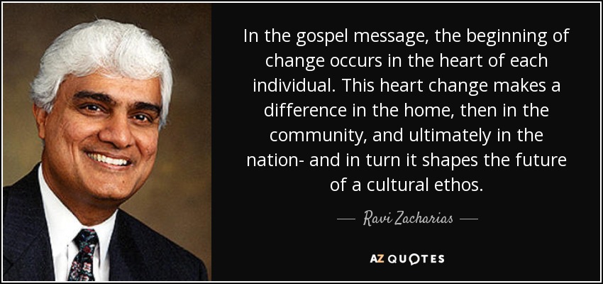 In the gospel message, the beginning of change occurs in the heart of each individual. This heart change makes a difference in the home, then in the community, and ultimately in the nation- and in turn it shapes the future of a cultural ethos. - Ravi Zacharias