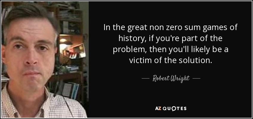In the great non zero sum games of history, if you're part of the problem, then you'll likely be a victim of the solution. - Robert Wright