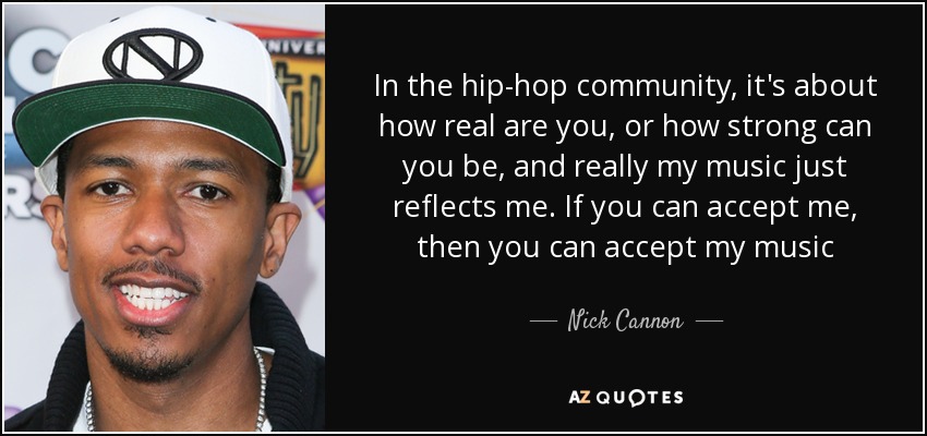 In the hip-hop community, it's about how real are you, or how strong can you be, and really my music just reflects me. If you can accept me, then you can accept my music - Nick Cannon