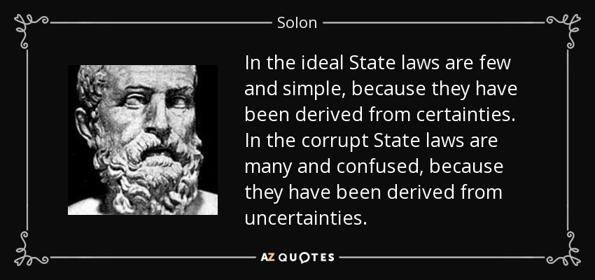 In the ideal State laws are few and simple, because they have been derived from certainties. In the corrupt State laws are many and confused, because they have been derived from uncertainties. - Solon