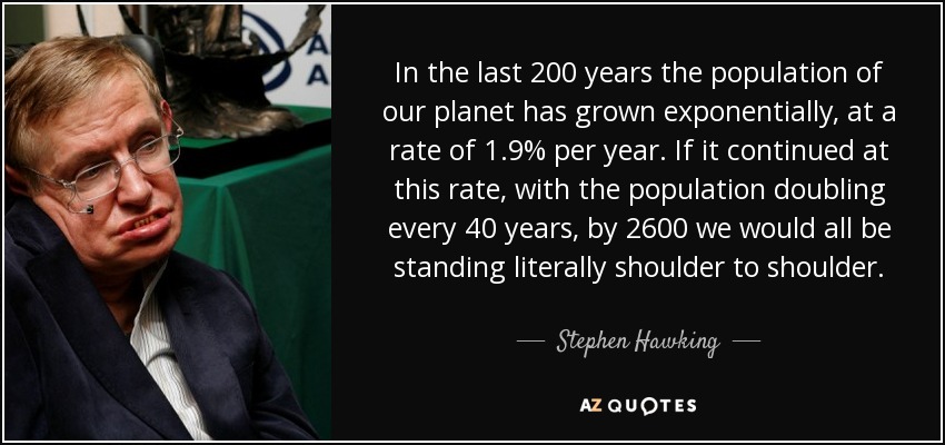 In the last 200 years the population of our planet has grown exponentially, at a rate of 1.9% per year. If it continued at this rate, with the population doubling every 40 years, by 2600 we would all be standing literally shoulder to shoulder. - Stephen Hawking
