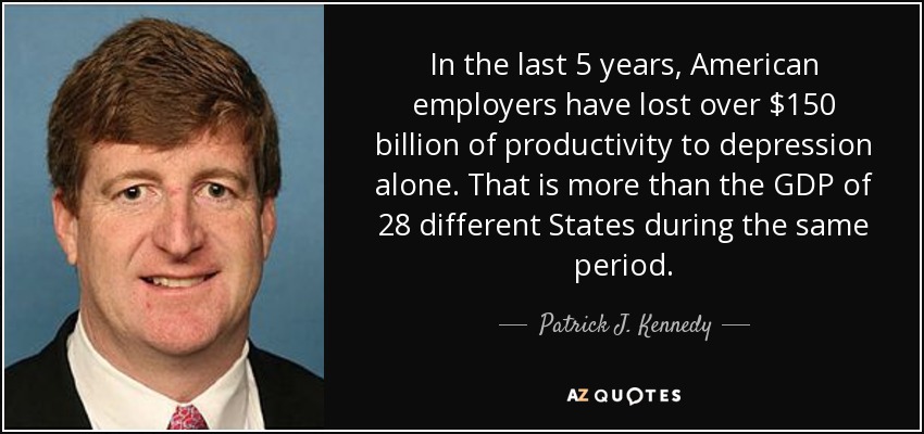 In the last 5 years, American employers have lost over $150 billion of productivity to depression alone. That is more than the GDP of 28 different States during the same period. - Patrick J. Kennedy