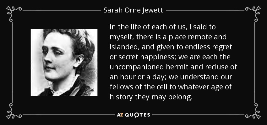 In the life of each of us, I said to myself, there is a place remote and islanded, and given to endless regret or secret happiness; we are each the uncompanioned hermit and recluse of an hour or a day; we understand our fellows of the cell to whatever age of history they may belong. - Sarah Orne Jewett