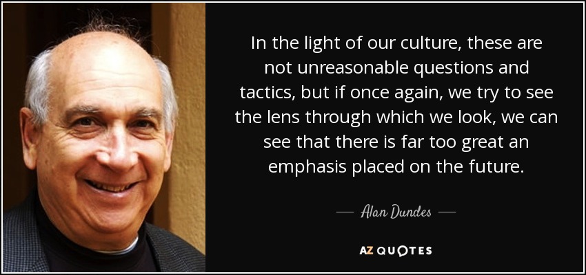 In the light of our culture, these are not unreasonable questions and tactics, but if once again, we try to see the lens through which we look, we can see that there is far too great an emphasis placed on the future. - Alan Dundes