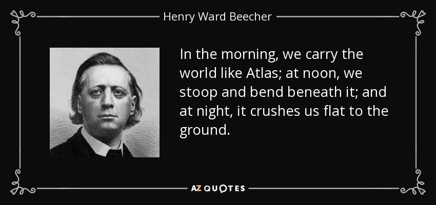 In the morning, we carry the world like Atlas; at noon, we stoop and bend beneath it; and at night, it crushes us flat to the ground. - Henry Ward Beecher