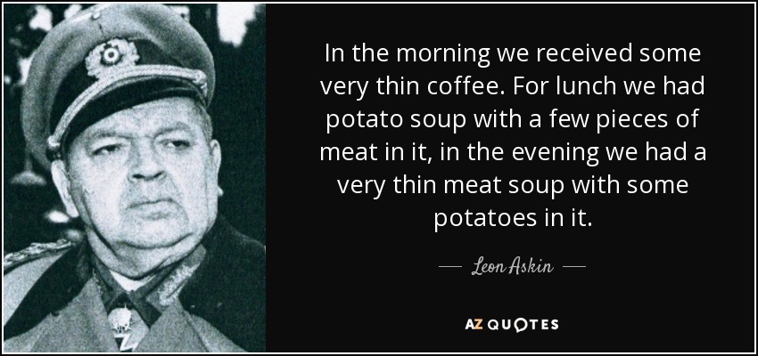 In the morning we received some very thin coffee. For lunch we had potato soup with a few pieces of meat in it, in the evening we had a very thin meat soup with some potatoes in it. - Leon Askin