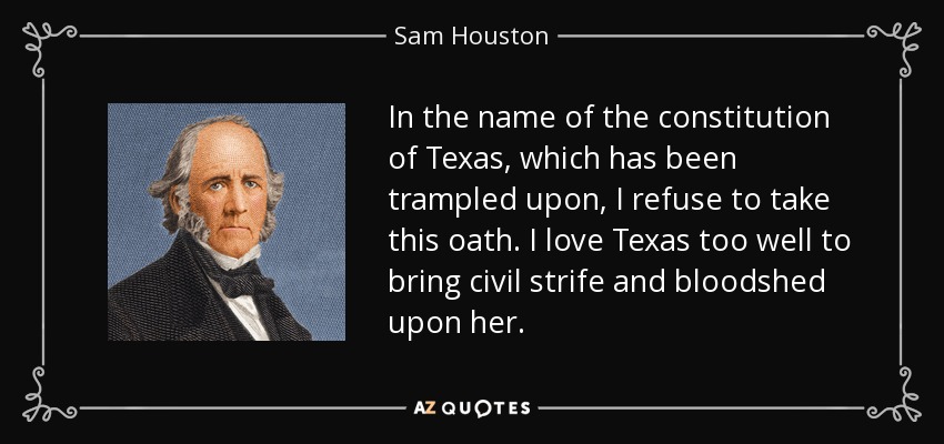 In the name of the constitution of Texas, which has been trampled upon, I refuse to take this oath. I love Texas too well to bring civil strife and bloodshed upon her. - Sam Houston
