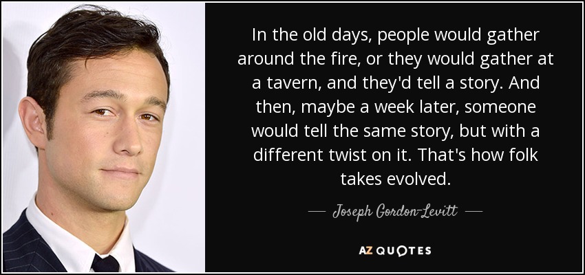 In the old days, people would gather around the fire, or they would gather at a tavern, and they'd tell a story. And then, maybe a week later, someone would tell the same story, but with a different twist on it. That's how folk takes evolved. - Joseph Gordon-Levitt