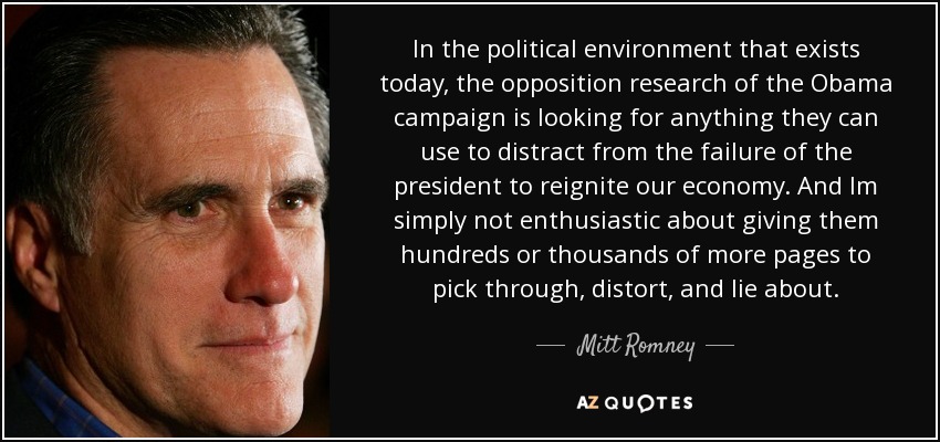 In the political environment that exists today, the opposition research of the Obama campaign is looking for anything they can use to distract from the failure of the president to reignite our economy. And Im simply not enthusiastic about giving them hundreds or thousands of more pages to pick through, distort, and lie about. - Mitt Romney