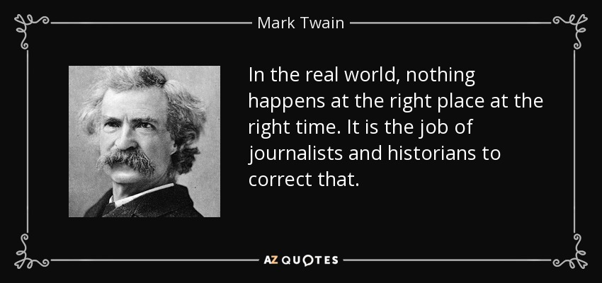 In the real world, nothing happens at the right place at the right time. It is the job of journalists and historians to correct that. - Mark Twain