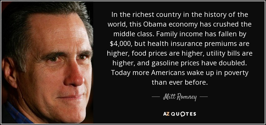 En el país más rico de la historia del mundo, esta economía de Obama ha aplastado a la clase media. Los ingresos familiares han caído en 4.000 dólares, pero las primas del seguro médico son más altas, los precios de los alimentos son más altos, las facturas de los servicios públicos son más altas y los precios de la gasolina se han duplicado. Hoy más estadounidenses que nunca se despiertan en la pobreza. - Mitt Romney