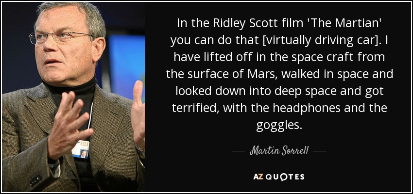 In the Ridley Scott film 'The Martian' you can do that [virtually driving car]. I have lifted off in the space craft from the surface of Mars, walked in space and looked down into deep space and got terrified, with the headphones and the goggles. - Martin Sorrell