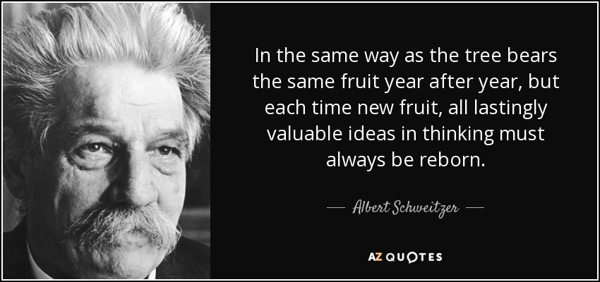 In the same way as the tree bears the same fruit year after year, but each time new fruit, all lastingly valuable ideas in thinking must always be reborn. - Albert Schweitzer