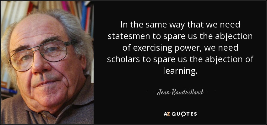 In the same way that we need statesmen to spare us the abjection of exercising power, we need scholars to spare us the abjection of learning. - Jean Baudrillard