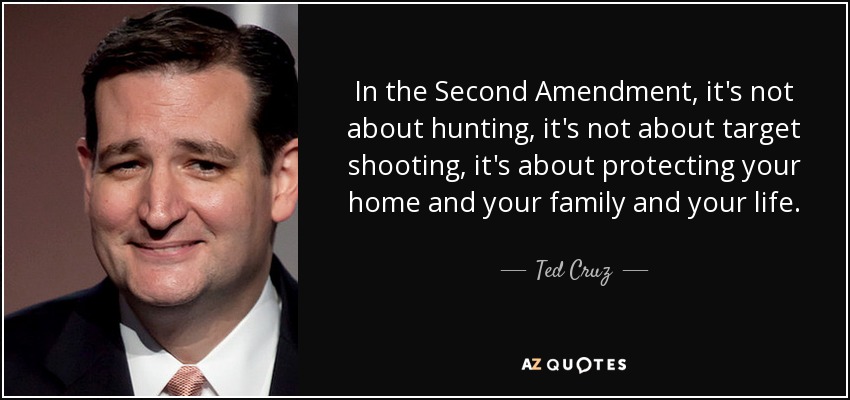 In the Second Amendment, it's not about hunting, it's not about target shooting, it's about protecting your home and your family and your life. - Ted Cruz