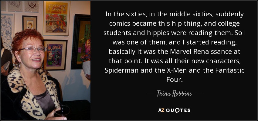 In the sixties, in the middle sixties, suddenly comics became this hip thing, and college students and hippies were reading them. So I was one of them, and I started reading, basically it was the Marvel Renaissance at that point. It was all their new characters, Spiderman and the X-Men and the Fantastic Four. - Trina Robbins
