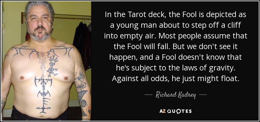 In the Tarot deck, the Fool is depicted as a young man about to step off a cliff into empty air. Most people assume that the Fool will fall. But we don't see it happen, and a Fool doesn't know that he's subject to the laws of gravity. Against all odds, he just might float. - Richard Kadrey