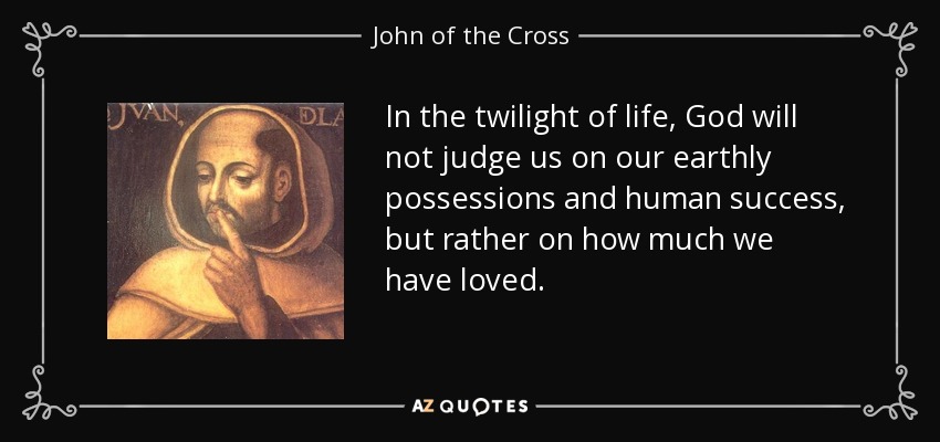 In the twilight of life, God will not judge us on our earthly possessions and human success, but rather on how much we have loved. - John of the Cross