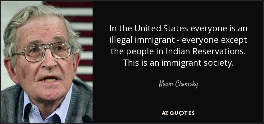 In the United States everyone is an illegal immigrant - everyone except the people in Indian Reservations. This is an immigrant society. - Noam Chomsky
