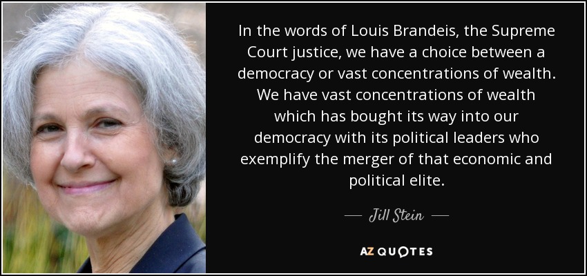 In the words of Louis Brandeis, the Supreme Court justice, we have a choice between a democracy or vast concentrations of wealth. We have vast concentrations of wealth which has bought its way into our democracy with its political leaders who exemplify the merger of that economic and political elite. - Jill Stein