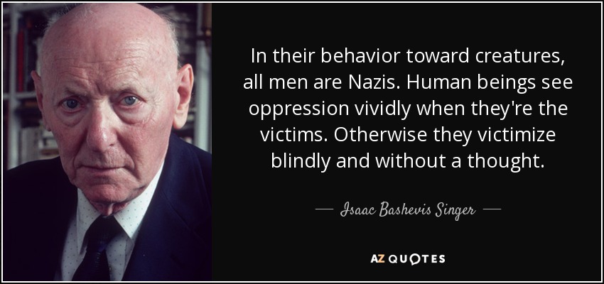 En su comportamiento hacia las criaturas, todos los hombres son nazis. Los seres humanos ven la opresión vívidamente cuando son las víctimas. De lo contrario, victimizan ciegamente y sin pensar. - Isaac Bashevis Singer