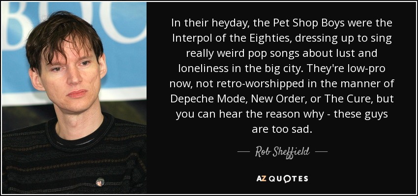 In their heyday, the Pet Shop Boys were the Interpol of the Eighties, dressing up to sing really weird pop songs about lust and loneliness in the big city. They're low-pro now, not retro-worshipped in the manner of Depeche Mode, New Order, or The Cure, but you can hear the reason why - these guys are too sad. - Rob Sheffield