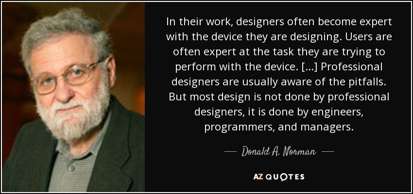 In their work, designers often become expert with the device they are designing. Users are often expert at the task they are trying to perform with the device. [...] Professional designers are usually aware of the pitfalls. But most design is not done by professional designers, it is done by engineers, programmers, and managers. - Donald A. Norman