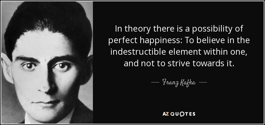 In theory there is a possibility of perfect happiness: To believe in the indestructible element within one, and not to strive towards it. - Franz Kafka