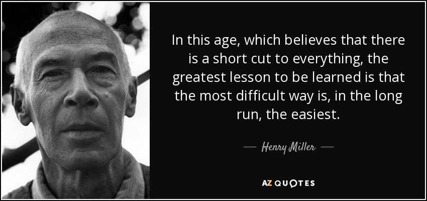 In this age, which believes that there is a short cut to everything, the greatest lesson to be learned is that the most difficult way is, in the long run, the easiest. - Henry Miller